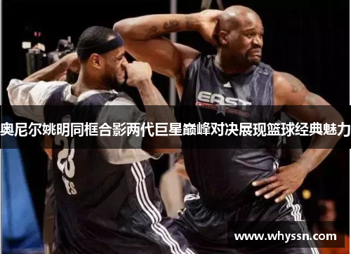 奥尼尔姚明同框合影两代巨星巅峰对决展现篮球经典魅力