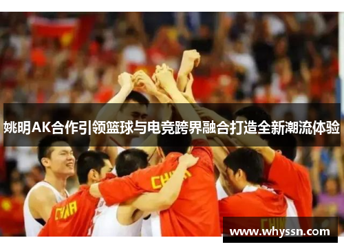 姚明AK合作引领篮球与电竞跨界融合打造全新潮流体验
